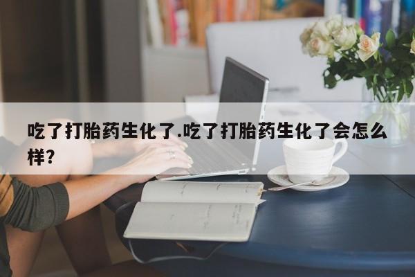 流产药购买联系吃了打胎药生化了.吃了打胎药生化了会怎么样？