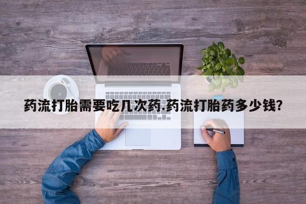 流产药购买联系药流打胎需要吃几次药.药流打胎药多少钱？