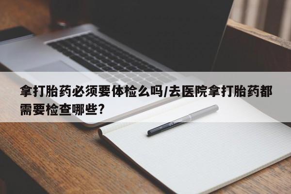 流产药购买联系拿打胎药必须要体检么吗/去医院拿打胎药都需要检查哪些?