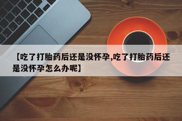 流产药购买联系【吃了打胎药后还是没怀孕,吃了打胎药后还是没怀孕怎么办呢】