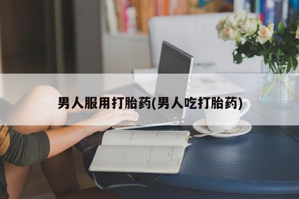 流产药购买联系男人服用打胎药(男人吃打胎药)
