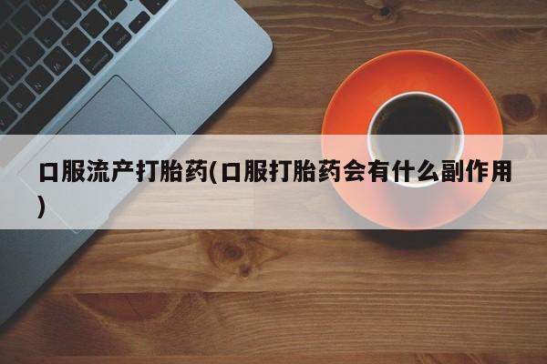流产药购买联系口服流产打胎药(口服打胎药会有什么副作用)