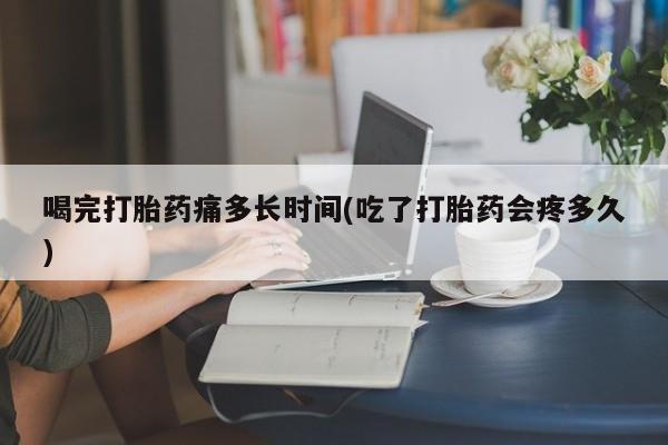 流产药购买联系喝完打胎药痛多长时间(吃了打胎药会疼多久)