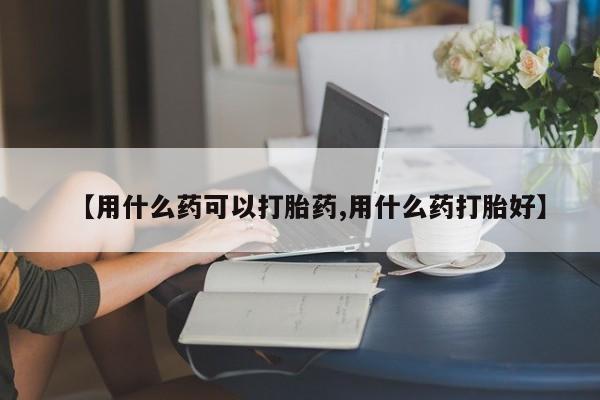 流产药购买联系【用什么药可以打胎药,用什么药打胎好】