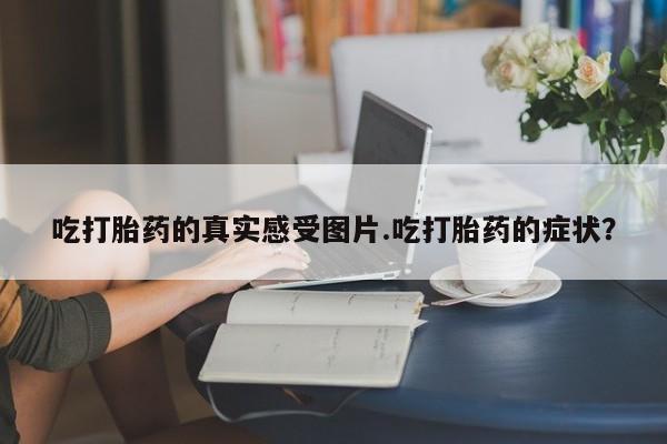流产药购买联系吃打胎药的真实感受图片.吃打胎药的症状？