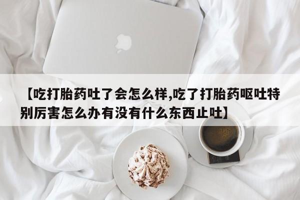 流产药购买联系【吃打胎药吐了会怎么样,吃了打胎药呕吐特别厉害怎么办有没有什么东西止吐】