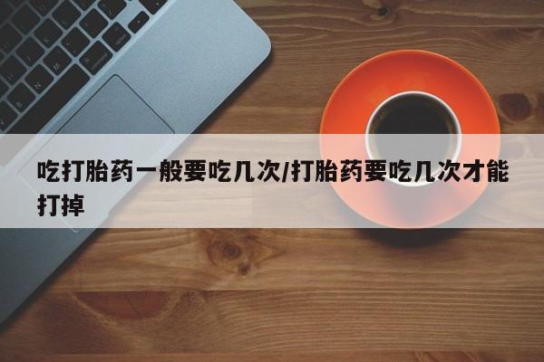 流产药购买联系吃打胎药一般要吃几次/打胎药要吃几次才能打掉