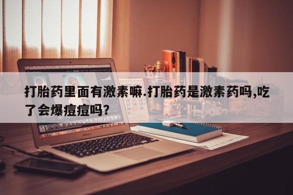 流产药购买联系打胎药里面有激素嘛.打胎药是激素药吗,吃了会爆痘痘吗？