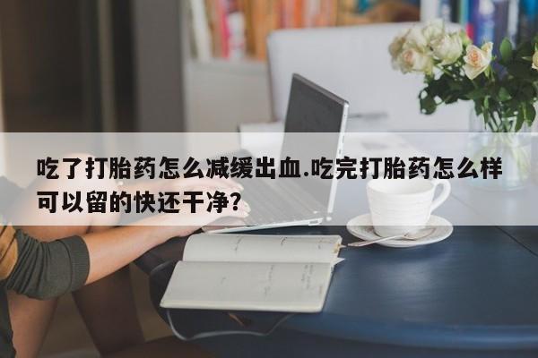 流产药购买联系吃了打胎药怎么减缓出血.吃完打胎药怎么样可以留的快还干净？