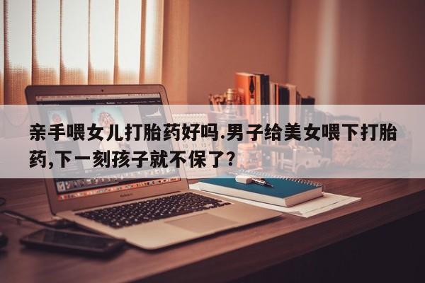 流产药购买联系亲手喂女儿打胎药好吗.男子给美女喂下打胎药,下一刻孩子就不保了？