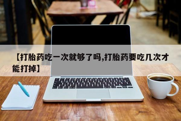 流产药购买联系【打胎药吃一次就够了吗,打胎药要吃几次才能打掉】