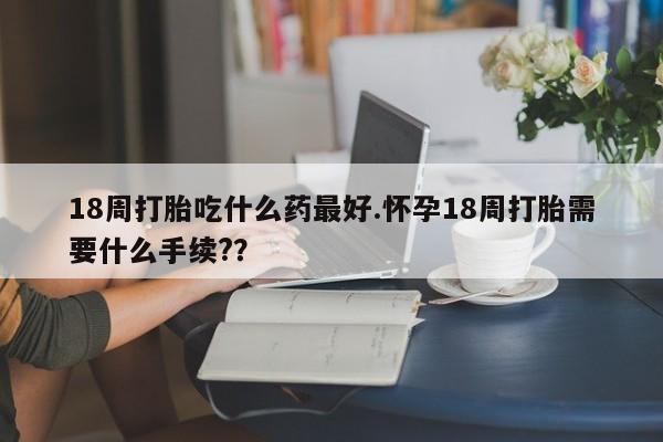 流产药购买联系18周打胎吃什么药最好.怀孕18周打胎需要什么手续?？