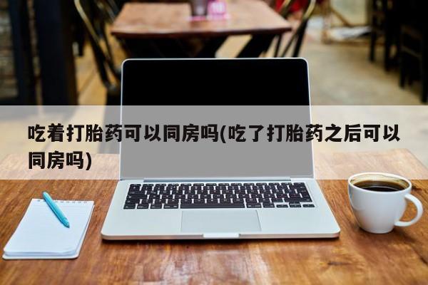 流产药购买联系吃着打胎药可以同房吗(吃了打胎药之后可以同房吗)