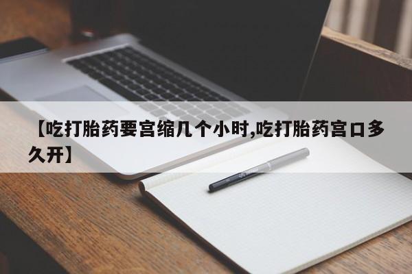 流产药购买联系【吃打胎药要宫缩几个小时,吃打胎药宫口多久开】