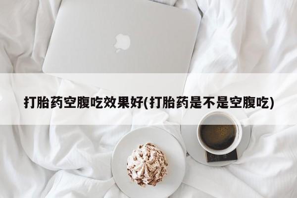 流产药购买联系打胎药空腹吃效果好(打胎药是不是空腹吃)