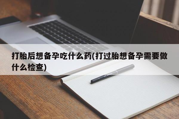 流产药购买联系打胎后想备孕吃什么药(打过胎想备孕需要做什么检查)
