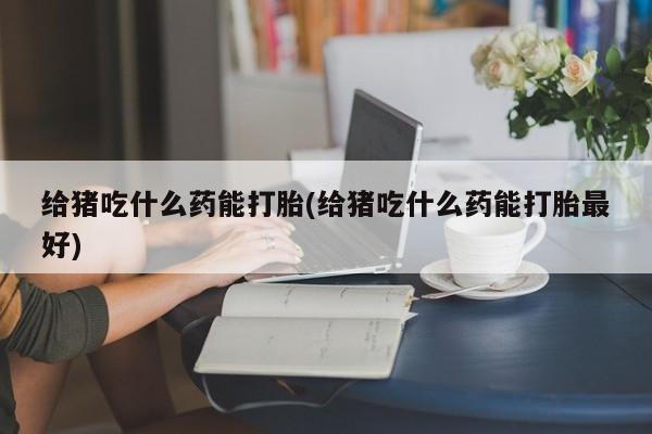 流产药购买联系给猪吃什么药能打胎(给猪吃什么药能打胎最好)