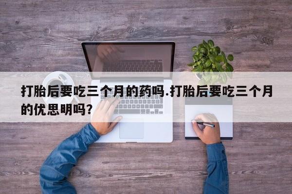 流产药购买联系打胎后要吃三个月的药吗.打胎后要吃三个月的优思明吗？
