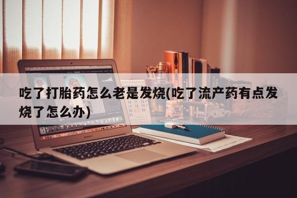 流产药购买联系吃了打胎药怎么老是发烧(吃了流产药有点发烧了怎么办)