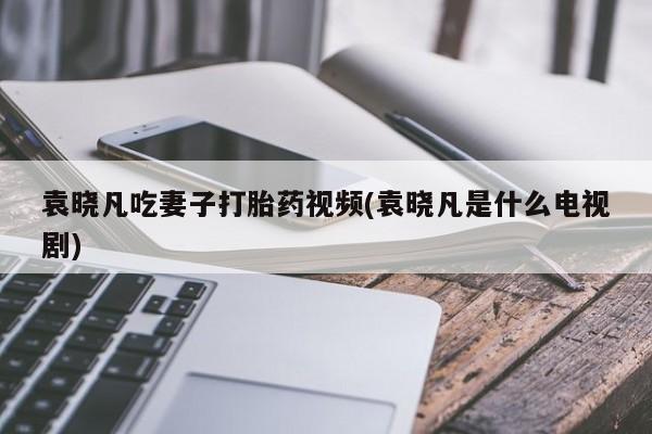 流产药购买联系袁晓凡吃妻子打胎药视频(袁晓凡是什么电视剧)