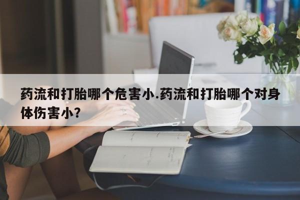 流产药购买联系药流和打胎哪个危害小.药流和打胎哪个对身体伤害小？