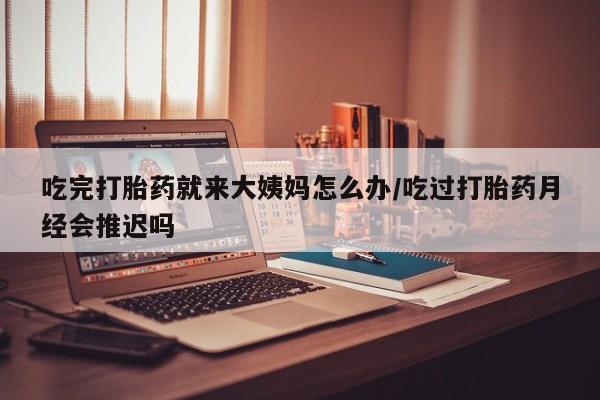 流产药购买联系吃完打胎药就来大姨妈怎么办/吃过打胎药月经会推迟吗