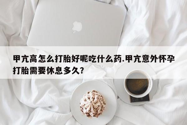 流产药购买联系甲亢高怎么打胎好呢吃什么药.甲亢意外怀孕打胎需要休息多久？