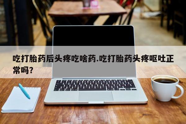 流产药购买联系吃打胎药后头疼吃啥药.吃打胎药头疼呕吐正常吗？