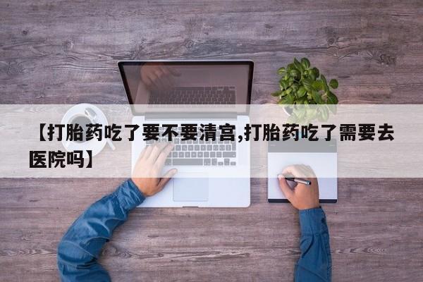 流产药购买联系【打胎药吃了要不要清宫,打胎药吃了需要去医院吗】