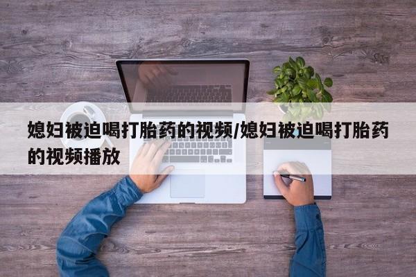流产药购买联系媳妇被迫喝打胎药的视频/媳妇被迫喝打胎药的视频播放