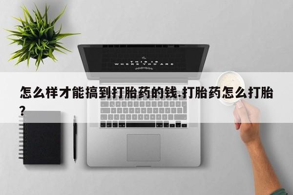 流产药购买联系怎么样才能搞到打胎药的钱.打胎药怎么打胎？