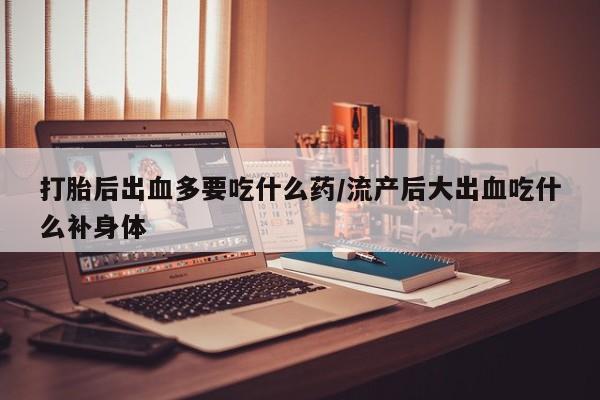 流产药购买联系打胎后出血多要吃什么药/流产后大出血吃什么补身体