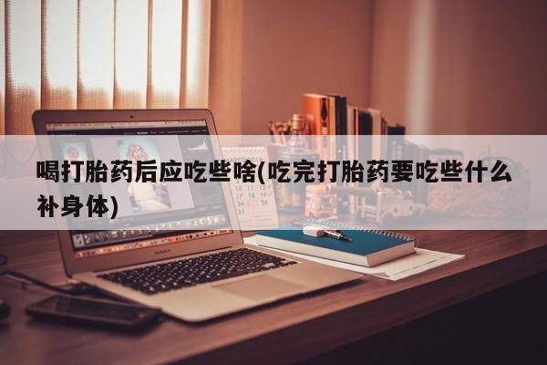 流产药购买联系喝打胎药后应吃些啥(吃完打胎药要吃些什么补身体)