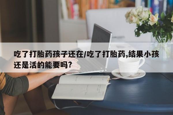 流产药购买联系吃了打胎药孩子还在/吃了打胎药,结果小孩还是活的能要吗?