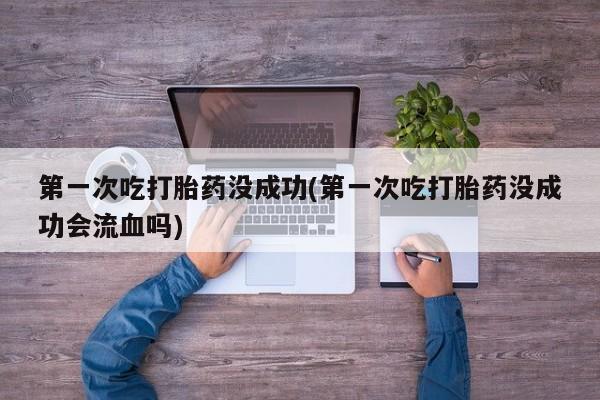 流产药购买联系第一次吃打胎药没成功(第一次吃打胎药没成功会流血吗)