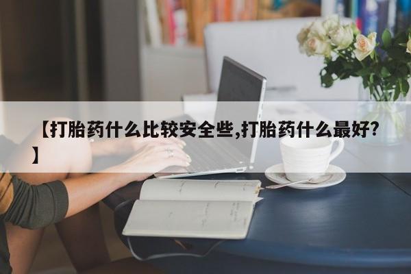 流产药购买联系【打胎药什么比较安全些,打胎药什么最好?】