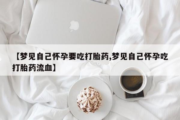 流产药购买联系【梦见自己怀孕要吃打胎药,梦见自己怀孕吃打胎药流血】