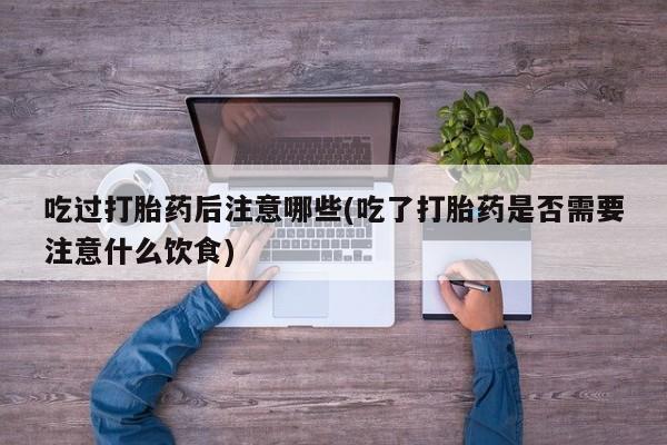 流产药购买联系吃过打胎药后注意哪些(吃了打胎药是否需要注意什么饮食)