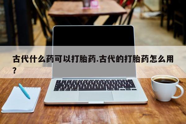 流产药购买联系古代什么药可以打胎药.古代的打胎药怎么用？