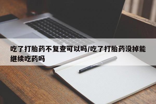 流产药购买联系吃了打胎药不复查可以吗/吃了打胎药没掉能继续吃药吗