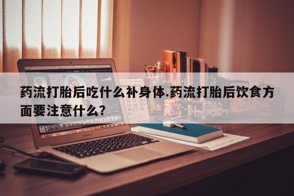 流产药购买联系药流打胎后吃什么补身体.药流打胎后饮食方面要注意什么？