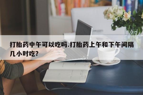 流产药购买联系打胎药中午可以吃吗.打胎药上午和下午间隔几小时吃？