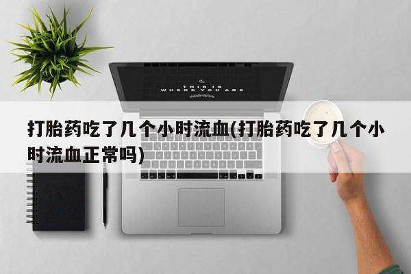 流产药购买联系打胎药吃了几个小时流血(打胎药吃了几个小时流血正常吗)