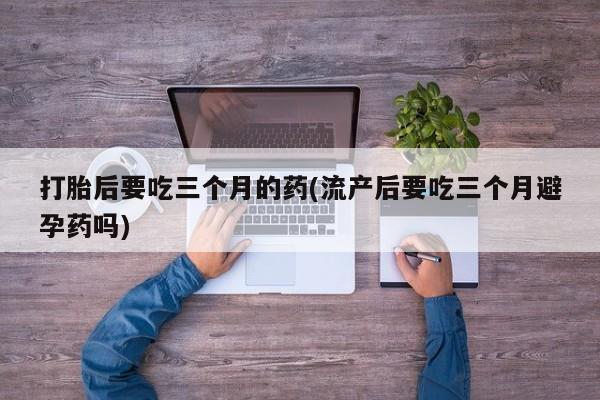 流产药购买联系打胎后要吃三个月的药(流产后要吃三个月避孕药吗)