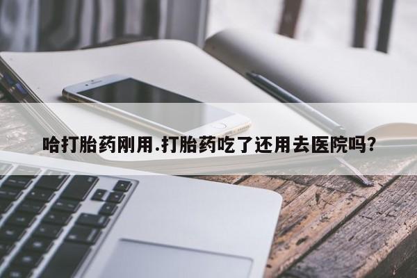 流产药购买联系哈打胎药刚用.打胎药吃了还用去医院吗?