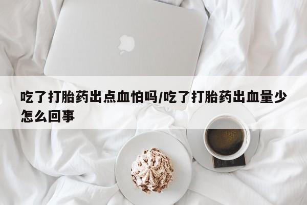 流产药购买联系吃了打胎药出点血怕吗/吃了打胎药出血量少怎么回事