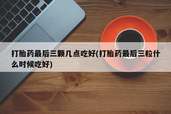 流产药购买联系打胎药最后三颗几点吃好(打胎药最后三粒什么时候吃好)