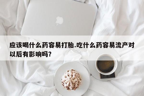 流产药购买联系应该喝什么药容易打胎.吃什么药容易流产对以后有影响吗？