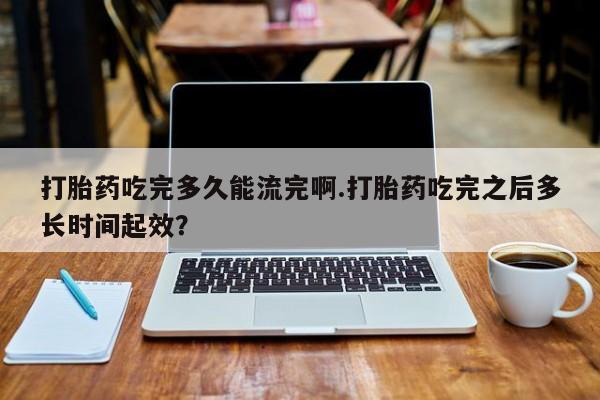 流产药购买联系打胎药吃完多久能流完啊.打胎药吃完之后多长时间起效？