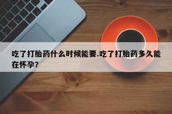 流产药购买联系吃了打胎药什么时候能要.吃了打胎药多久能在怀孕？